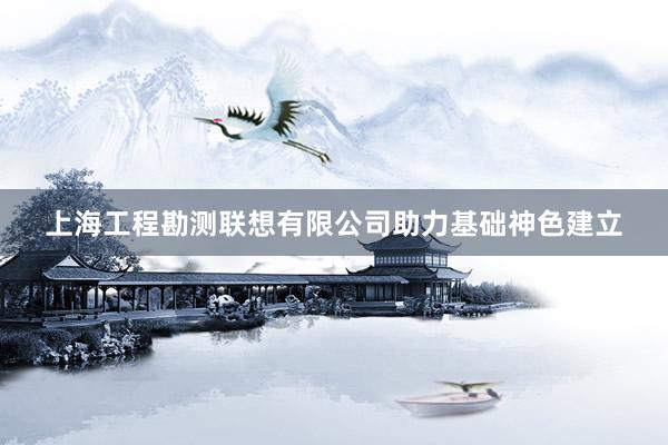 上海工程勘测联想有限公司助力基础神色建立