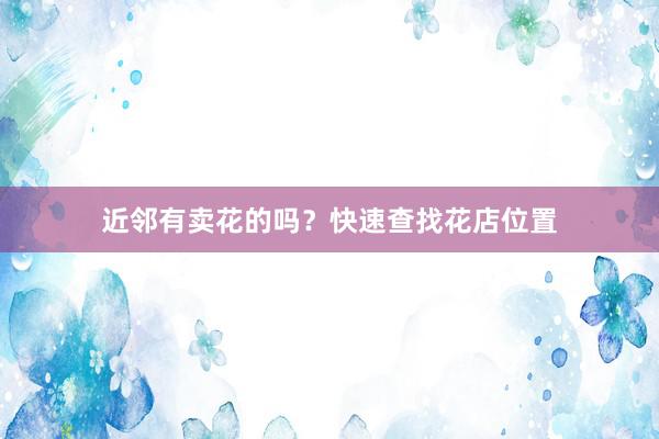 近邻有卖花的吗？快速查找花店位置