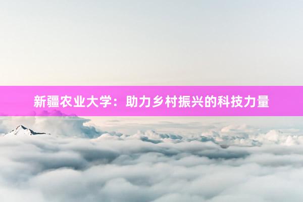 新疆农业大学：助力乡村振兴的科技力量