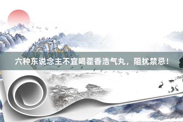 六种东说念主不宜喝藿香浩气丸，阻扰禁忌！